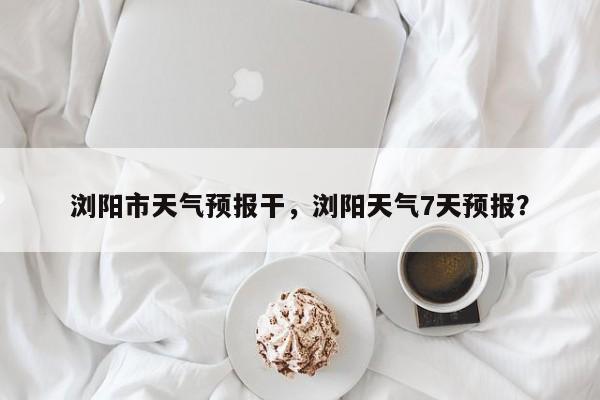 浏阳市天气预报干，浏阳天气7天预报？-第1张图片-恒川新闻