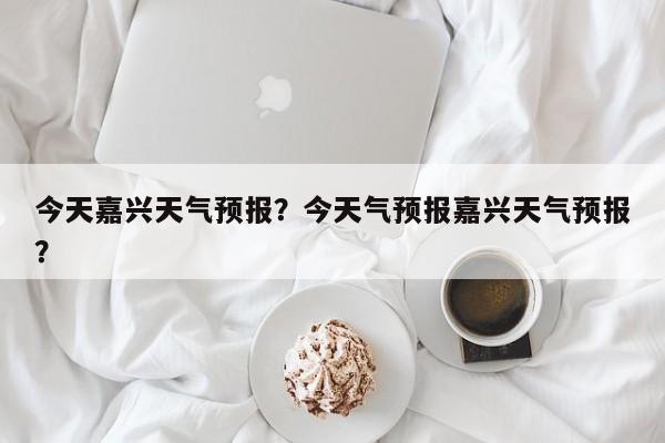 今天嘉兴天气预报？今天气预报嘉兴天气预报？-第1张图片-恒川新闻