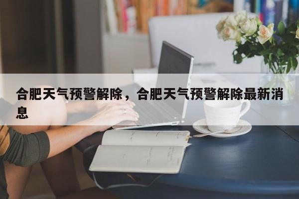 合肥天气预警解除，合肥天气预警解除最新消息-第1张图片-恒川新闻