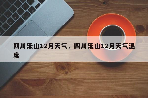四川乐山12月天气，四川乐山12月天气温度-第1张图片-恒川新闻
