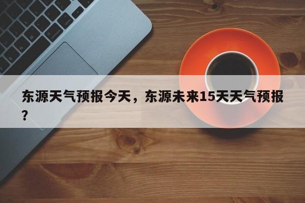 东源天气预报今天，东源未来15天天气预报？-第1张图片-恒川新闻
