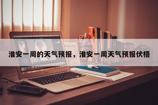 淮安一周的天气预报，淮安一周天气预报伏梧-第1张图片-恒川新闻
