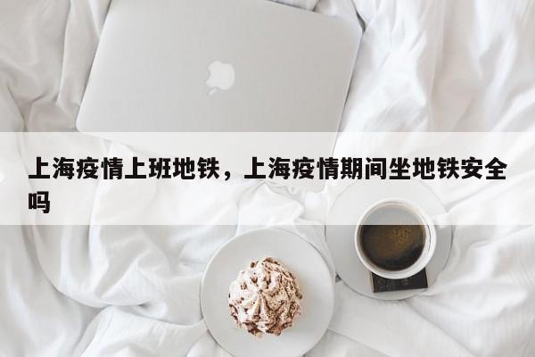 上海疫情上班地铁，上海疫情期间坐地铁安全吗-第1张图片-恒川新闻