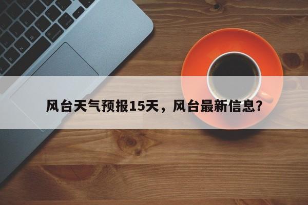 风台天气预报15天，风台最新信息？-第1张图片-恒川新闻