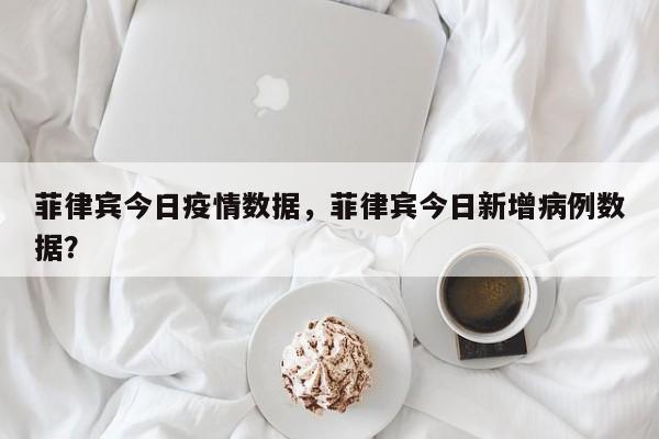 菲律宾今日疫情数据，菲律宾今日新增病例数据？-第1张图片-恒川新闻