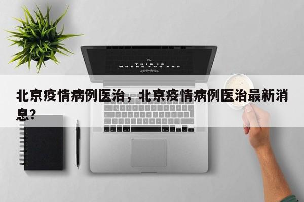 北京疫情病例医治，北京疫情病例医治最新消息？-第1张图片-恒川新闻