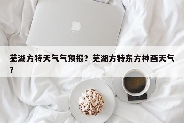 芜湖方特天气气预报？芜湖方特东方神画天气？-第1张图片-恒川新闻