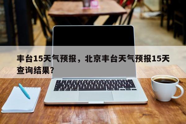 丰台15天气预报，北京丰台天气预报15天查询结果？-第1张图片-恒川新闻