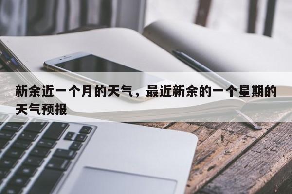 新余近一个月的天气，最近新余的一个星期的天气预报-第1张图片-恒川新闻