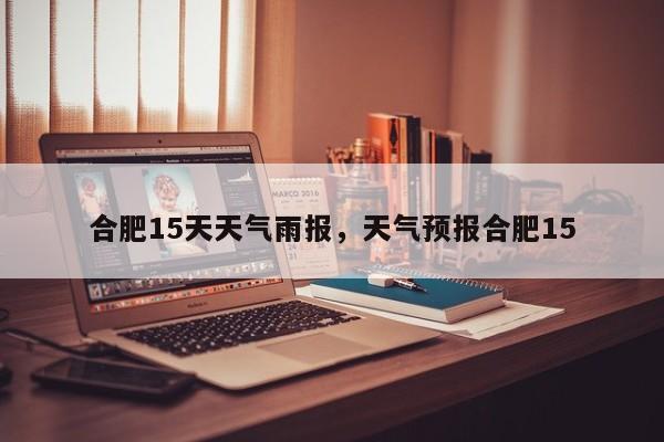 合肥15天天气雨报，天气预报合肥15-第1张图片-恒川新闻