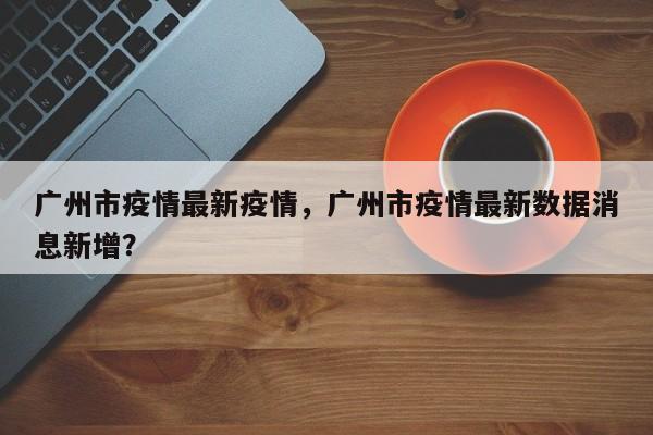 广州市疫情最新疫情，广州市疫情最新数据消息新增？-第1张图片-恒川新闻