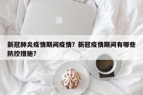新冠肺炎疫情期间疫情？新冠疫情期间有哪些防控措施？-第1张图片-恒川新闻