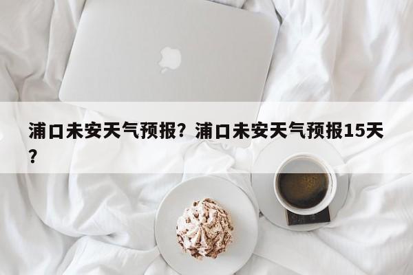 浦口未安天气预报？浦口未安天气预报15天？-第1张图片-恒川新闻