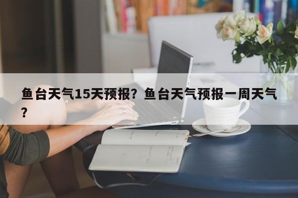 鱼台天气15天预报？鱼台天气预报一周天气？-第1张图片-恒川新闻