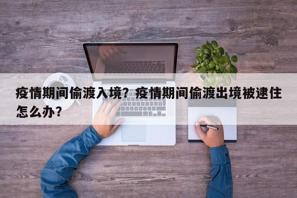 疫情期间偷渡入境？疫情期间偷渡出境被逮住怎么办？-第1张图片-恒川新闻