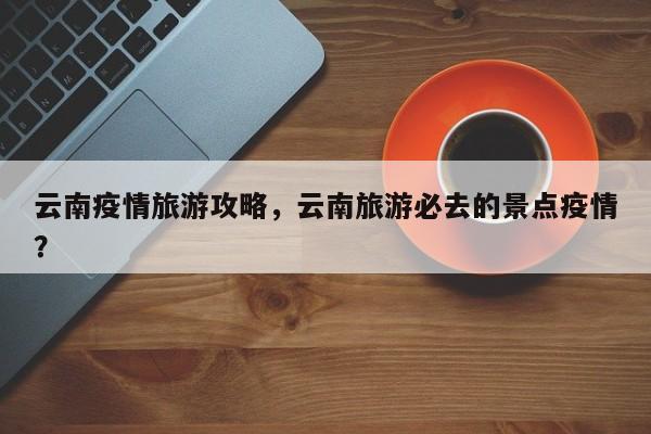 云南疫情旅游攻略，云南旅游必去的景点疫情？-第1张图片-恒川新闻