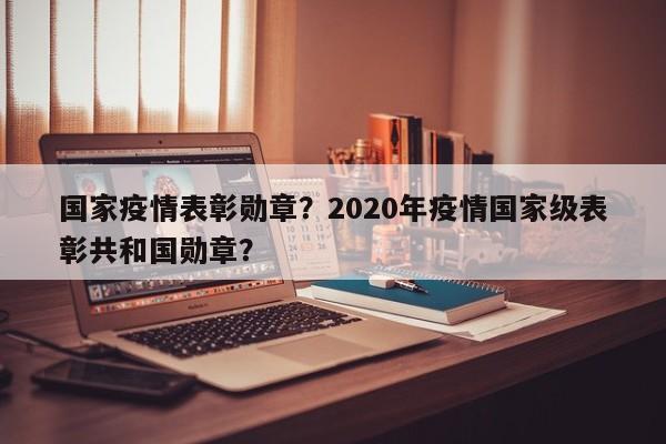 国家疫情表彰勋章？2020年疫情国家级表彰共和国勋章？-第1张图片-恒川新闻