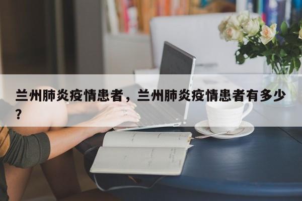 兰州肺炎疫情患者，兰州肺炎疫情患者有多少？-第1张图片-恒川新闻
