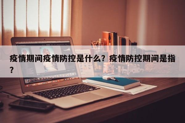 疫情期间疫情防控是什么？疫情防控期间是指？-第1张图片-恒川新闻