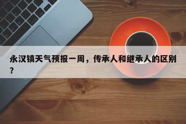 永汉镇天气预报一周，传承人和继承人的区别？-第1张图片-恒川新闻