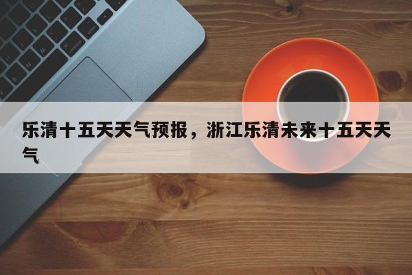 乐清十五天天气预报，浙江乐清未来十五天天气-第1张图片-恒川新闻