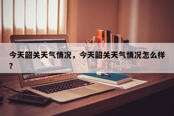 今天韶关天气情况，今天韶关天气情况怎么样？-第1张图片-恒川新闻