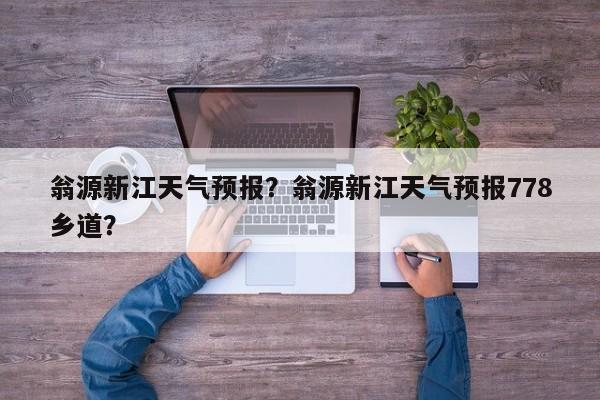 翁源新江天气预报？翁源新江天气预报778乡道？-第1张图片-恒川新闻