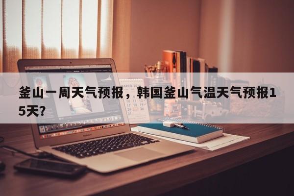釜山一周天气预报，韩国釜山气温天气预报15天？-第1张图片-恒川新闻