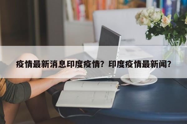 疫情最新消息印度疫情？印度疫情最新闻？-第1张图片-恒川新闻