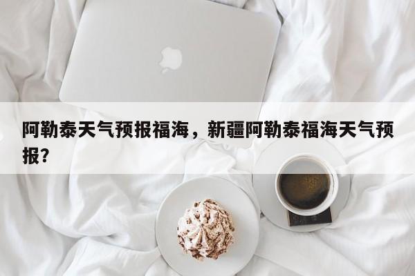 阿勒泰天气预报福海，新疆阿勒泰福海天气预报？-第1张图片-恒川新闻