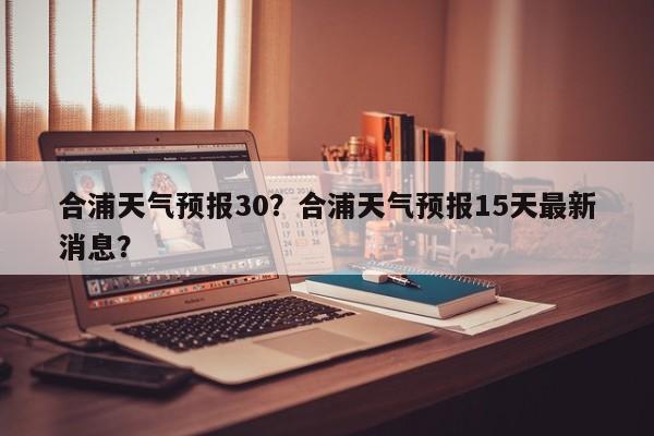 合浦天气预报30？合浦天气预报15天最新消息？-第1张图片-恒川新闻