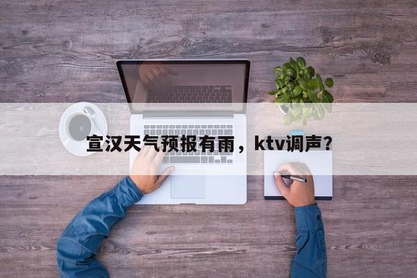宣汉天气预报有雨，ktv调声？-第1张图片-恒川新闻