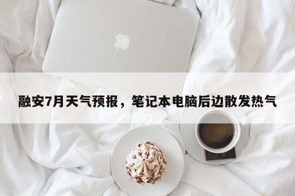 融安7月天气预报，笔记本电脑后边散发热气-第1张图片-恒川新闻