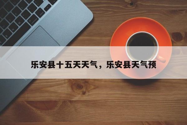 乐安县十五天天气，乐安县天气预-第1张图片-恒川新闻