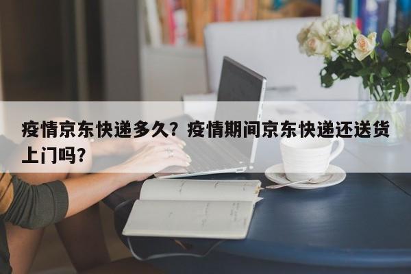 疫情京东快递多久？疫情期间京东快递还送货上门吗？-第1张图片-恒川新闻