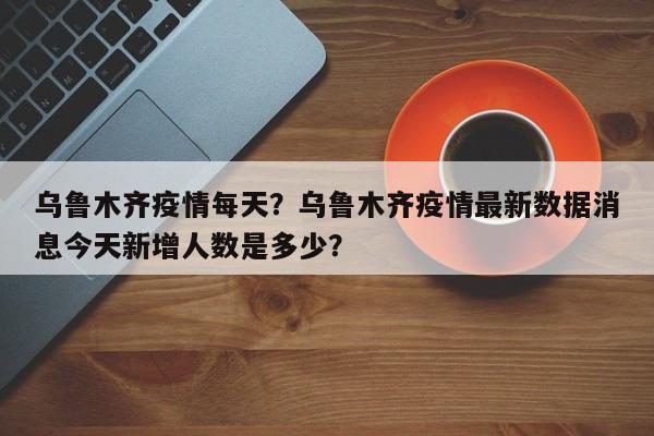 乌鲁木齐疫情每天？乌鲁木齐疫情最新数据消息今天新增人数是多少？-第1张图片-恒川新闻