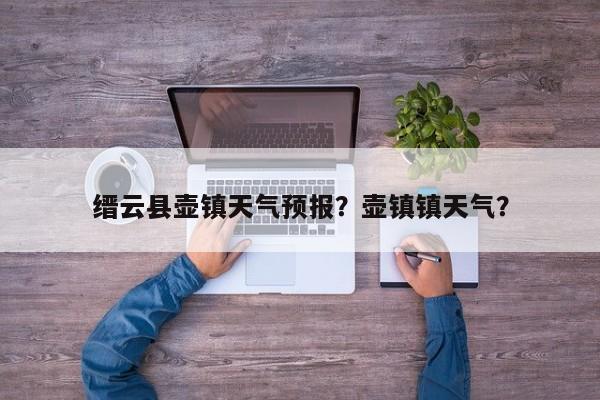 缙云县壶镇天气预报？壶镇镇天气？-第1张图片-恒川新闻