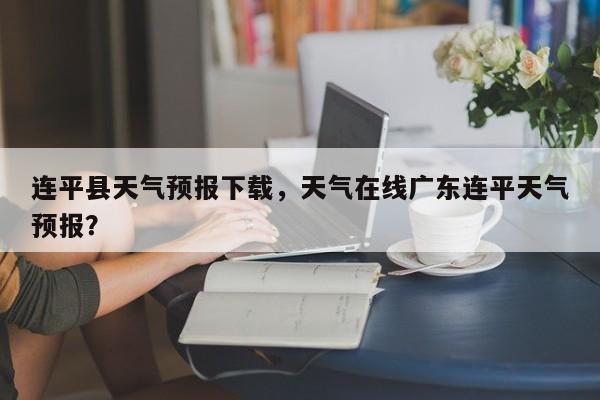连平县天气预报下载，天气在线广东连平天气预报？-第1张图片-恒川新闻