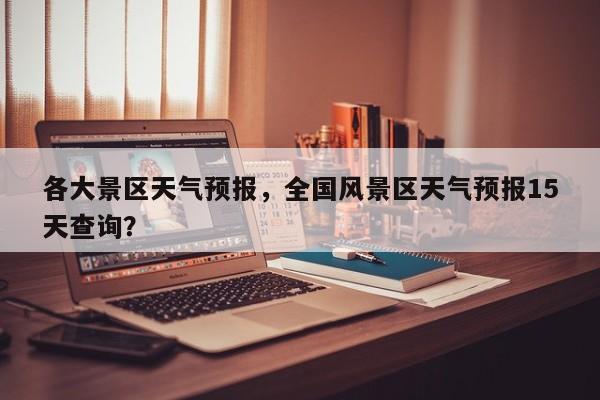 各大景区天气预报，全国风景区天气预报15天查询？-第1张图片-恒川新闻