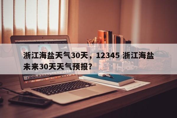 浙江海盐天气30天，12345 浙江海盐未来30天天气预报？-第1张图片-恒川新闻