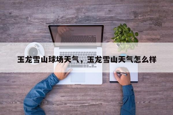 玉龙雪山球场天气，玉龙雪山天气怎么样-第1张图片-恒川新闻