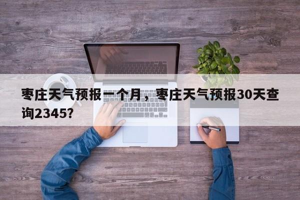 枣庄天气预报一个月，枣庄天气预报30天查询2345？-第1张图片-恒川新闻