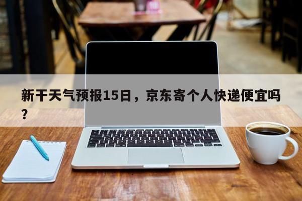 新干天气预报15日，京东寄个人快递便宜吗？-第1张图片-恒川新闻