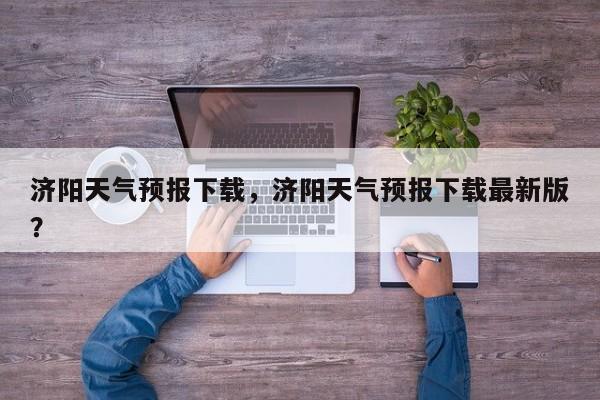 济阳天气预报下载，济阳天气预报下载最新版？-第1张图片-恒川新闻