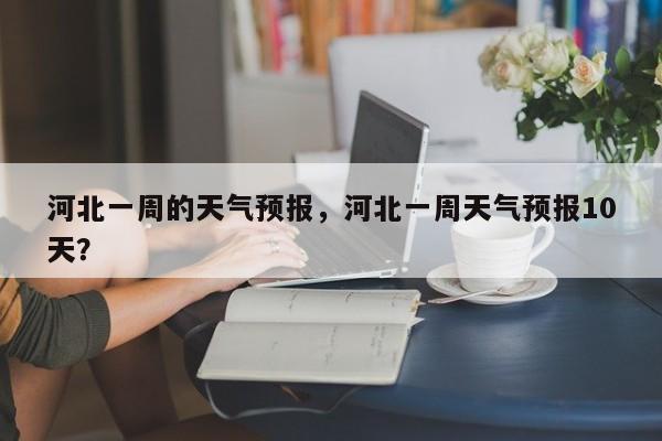 河北一周的天气预报，河北一周天气预报10天？-第1张图片-恒川新闻