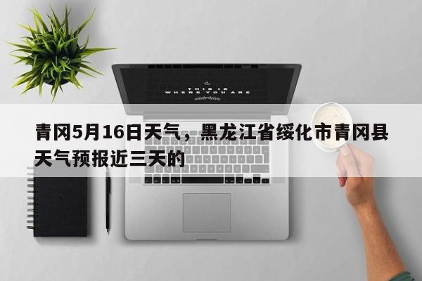 青冈5月16日天气，黑龙江省绥化市青冈县天气预报近三天的-第1张图片-恒川新闻