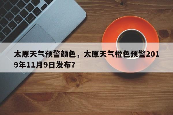 太原天气预警颜色，太原天气橙色预警2019年11月9日发布？-第1张图片-恒川新闻