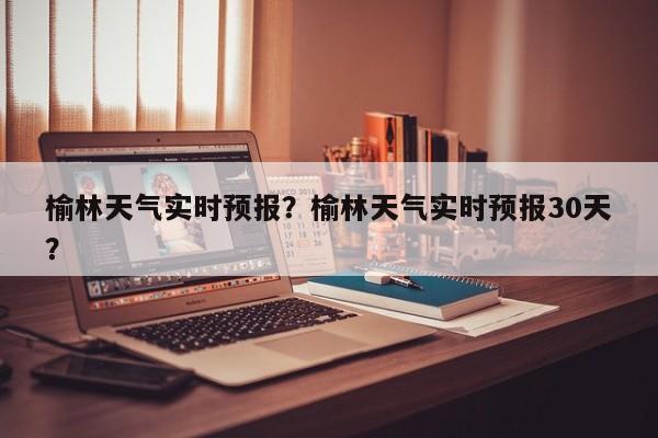榆林天气实时预报？榆林天气实时预报30天？-第1张图片-恒川新闻