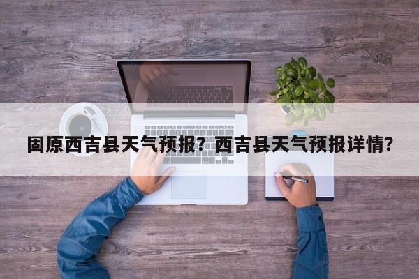 固原西吉县天气预报？西吉县天气预报详情？-第1张图片-恒川新闻