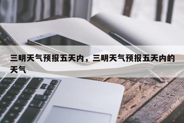 三明天气预报五天内，三明天气预报五天内的天气-第1张图片-恒川新闻
